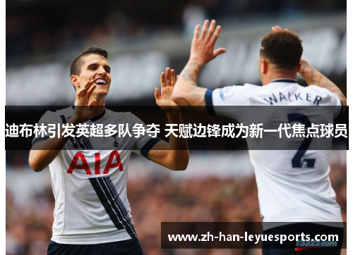 迪布林引发英超多队争夺 天赋边锋成为新一代焦点球员 迪布林引发英超多队争夺 天赋边锋成为新一代焦点球员