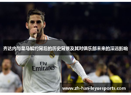 齐达内与皇马解约背后的历史背景及其对俱乐部未来的深远影响