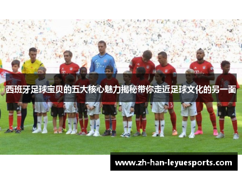 西班牙足球宝贝的五大核心魅力揭秘带你走近足球文化的另一面