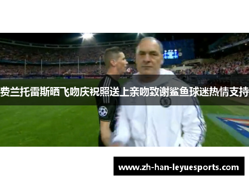 费兰托雷斯晒飞吻庆祝照送上亲吻致谢鲨鱼球迷热情支持
