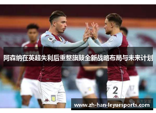 阿森纳在英超失利后重整旗鼓全新战略布局与未来计划 阿森纳在英超失利后重整旗鼓全新战略布局与未来计划