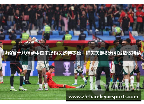 世预赛十八强赛中国主场憾负沙特零比一错失关键积分引发热议持续