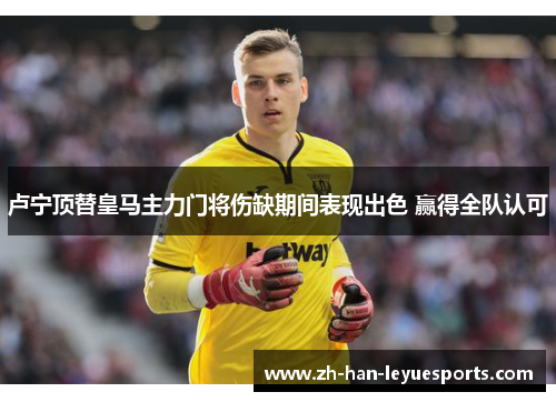 卢宁顶替皇马主力门将伤缺期间表现出色 赢得全队认可 卢宁顶替皇马主力门将伤缺期间表现出色 赢得全队认可